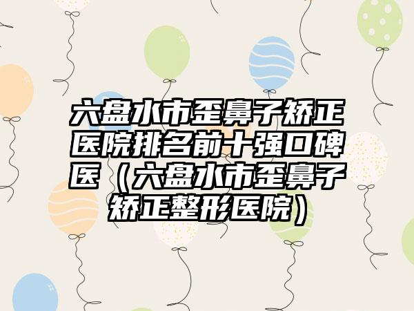 六盘水市歪鼻子矫正医院排名前十强口碑医（六盘水市歪鼻子矫正整形医院）