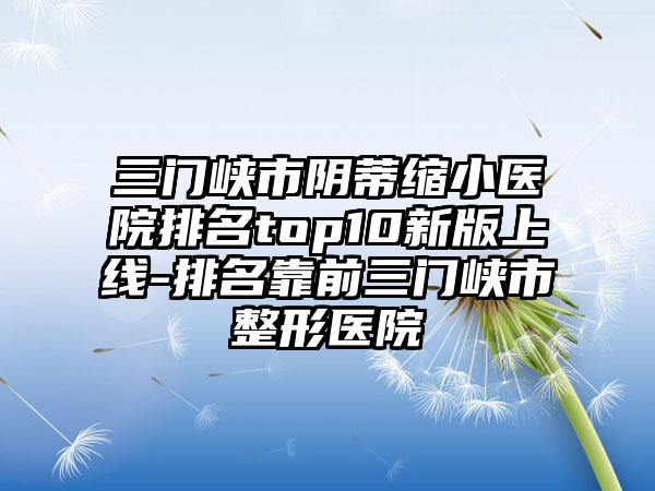 三门峡市阴蒂缩小医院排名top10新版上线-排名靠前三门峡市整形医院