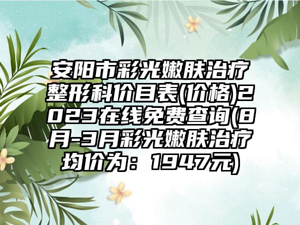 安阳市彩光嫩肤治疗整形科价目表(价格)2023在线免费查询(8月-3月彩光嫩肤治疗均价为：1947元)