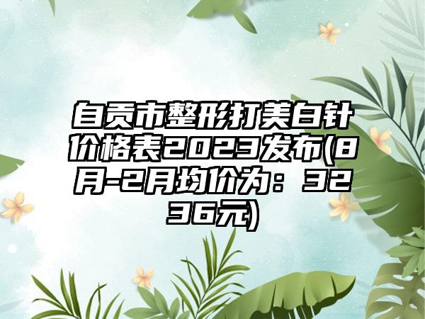 自贡市整形打美白针价格表2023发布(8月-2月均价为：3236元)