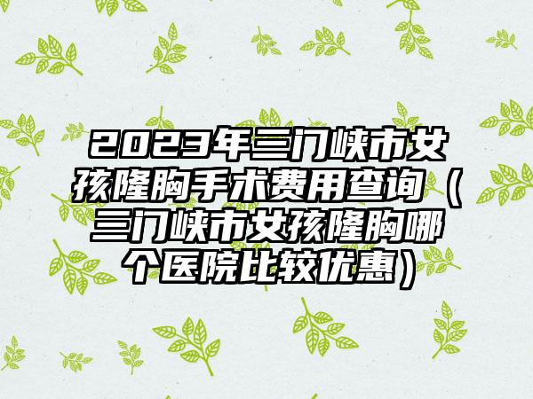 2023年三门峡市女孩隆胸手术费用查询（三门峡市女孩隆胸哪个医院比较优惠）