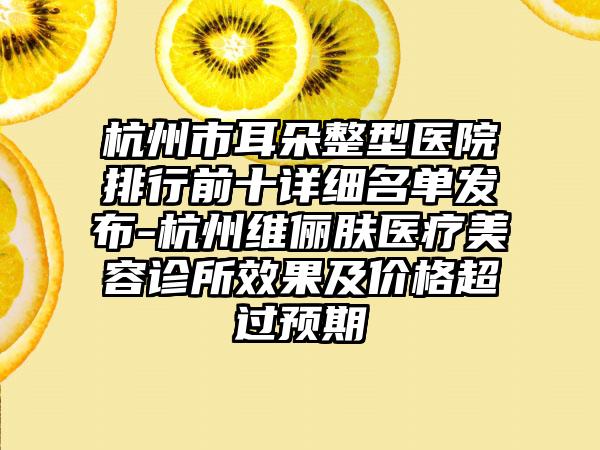 杭州市耳朵整型医院排行前十详细名单发布-杭州维俪肤医疗美容诊所效果及价格超过预期