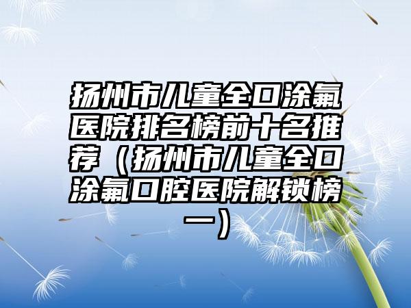 扬州市儿童全口涂氟医院排名榜前十名推荐（扬州市儿童全口涂氟口腔医院解锁榜一）