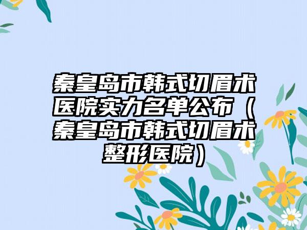 秦皇岛市韩式切眉术医院实力名单公布（秦皇岛市韩式切眉术整形医院）