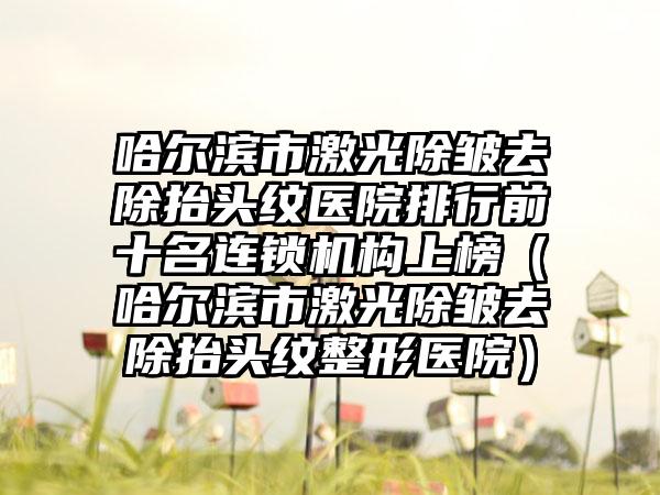 哈尔滨市激光除皱去除抬头纹医院排行前十名连锁机构上榜（哈尔滨市激光除皱去除抬头纹整形医院）