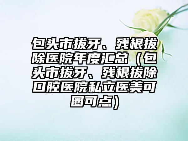 包头市拔牙、残根拔除医院年度汇总（包头市拔牙、残根拔除口腔医院私立医美可圈可点）