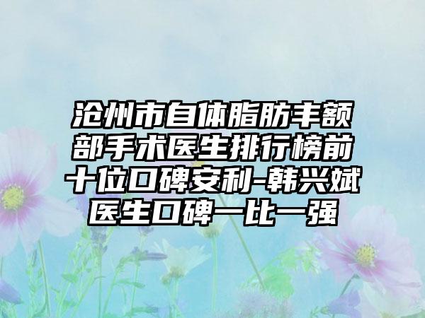 沧州市自体脂肪丰额部手术医生排行榜前十位口碑安利-韩兴斌医生口碑一比一强