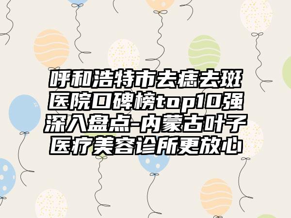 呼和浩特市去痣去斑医院口碑榜top10强深入盘点-内蒙古叶子医疗美容诊所更放心