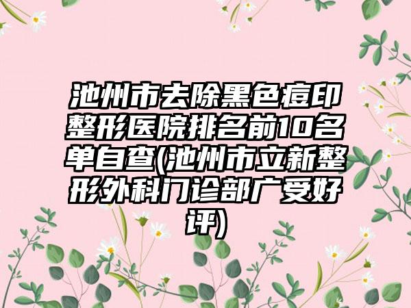 池州市去除黑色痘印整形医院排名前10名单自查(池州市立新整形外科门诊部广受好评)