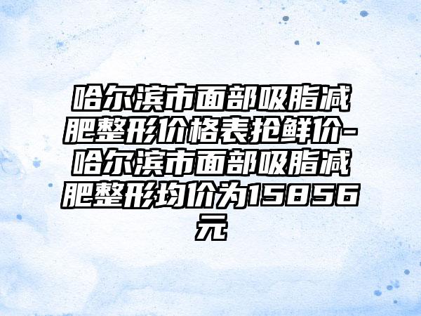 哈尔滨市面部吸脂减肥整形价格表抢鲜价-哈尔滨市面部吸脂减肥整形均价为15856元