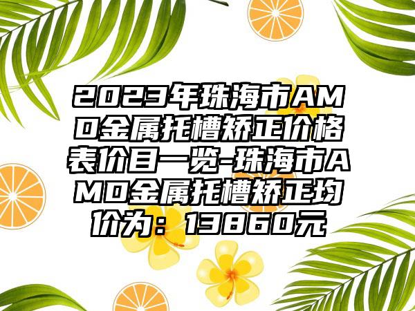 2023年珠海市AMD金属托槽矫正价格表价目一览-珠海市AMD金属托槽矫正均价为：13860元