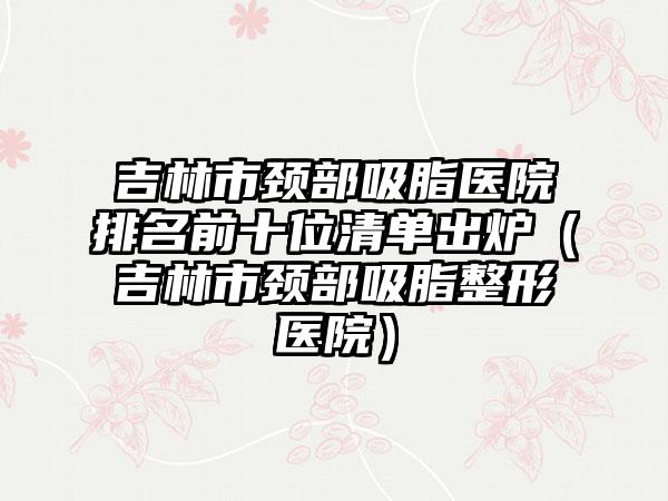 吉林市颈部吸脂医院排名前十位清单出炉（吉林市颈部吸脂整形医院）