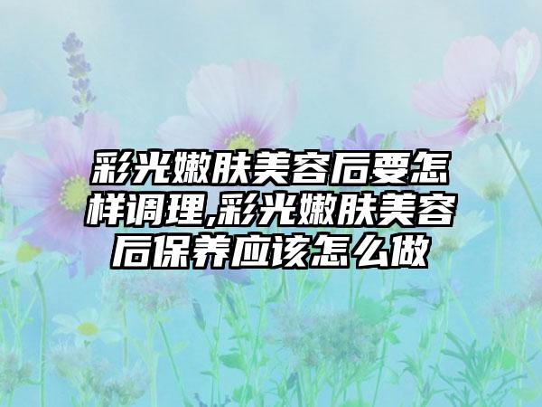 彩光嫩肤美容后要怎样调理,彩光嫩肤美容后保养应该怎么做