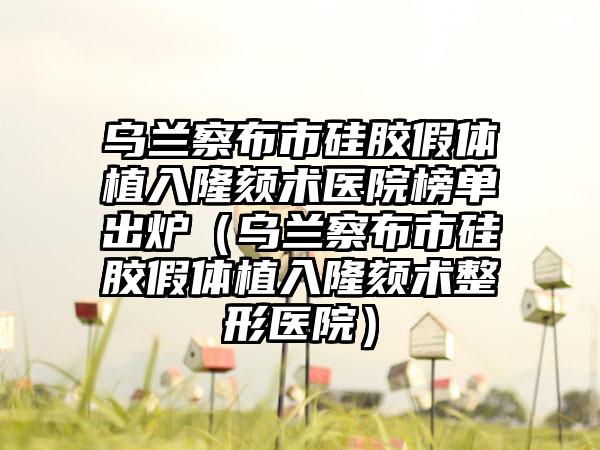 乌兰察布市硅胶假体植入隆颏术医院榜单出炉（乌兰察布市硅胶假体植入隆颏术整形医院）