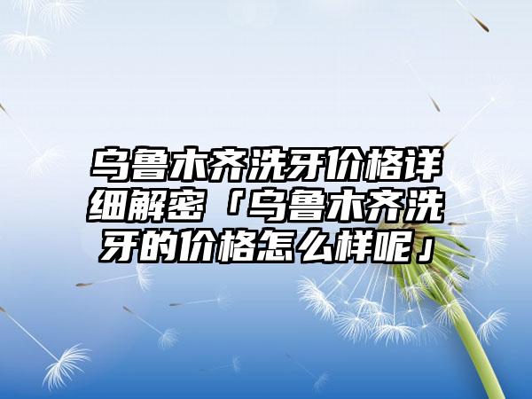 乌鲁木齐洗牙价格详细解密「乌鲁木齐洗牙的价格怎么样呢」