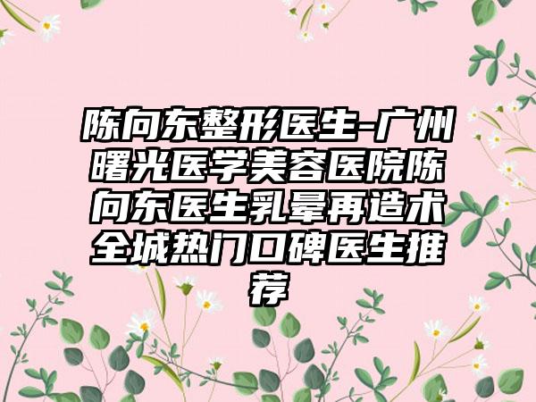 陈向东整形医生-广州曙光医学美容医院陈向东医生乳晕再造术全城热门口碑医生推荐