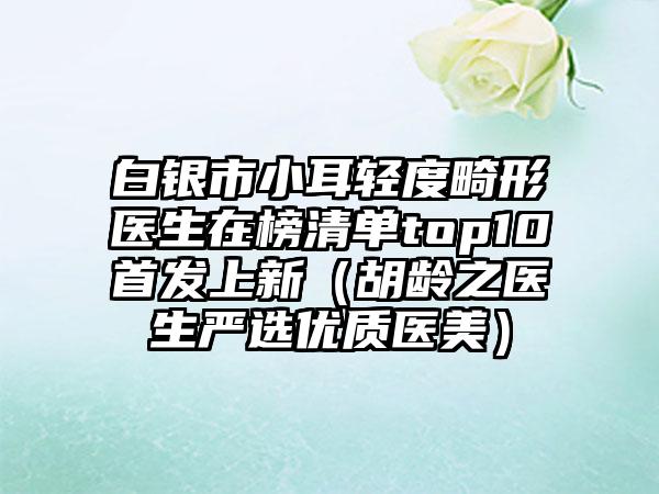 白银市小耳轻度畸形医生在榜清单top10首发上新（胡龄之医生严选优质医美）