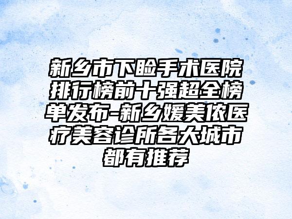 新乡市下睑手术医院排行榜前十强超全榜单发布-新乡媛美侬医疗美容诊所各大城市都有推荐