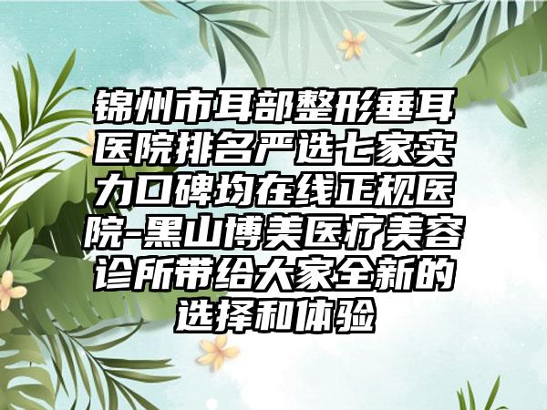 锦州市耳部整形垂耳医院排名严选七家实力口碑均在线正规医院-黑山博美医疗美容诊所带给大家全新的选择和体验