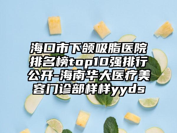 海口市下颌吸脂医院排名榜top10强排行公开-海南华大医疗美容门诊部样样yyds