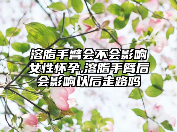 溶脂手臂会不会影响女性怀孕,溶脂手臂后会影响以后走路吗