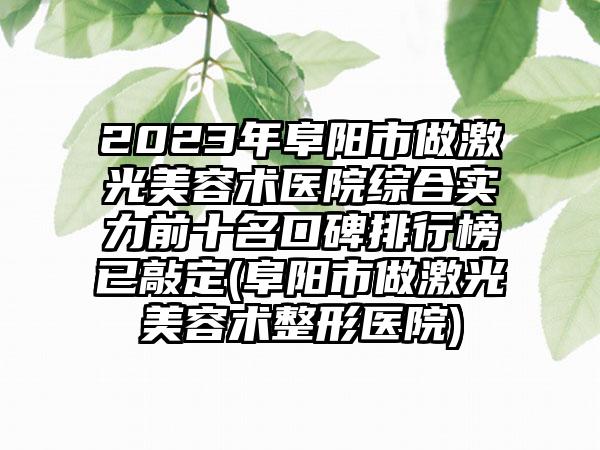 2023年阜阳市做激光美容术医院综合实力前十名口碑排行榜已敲定(阜阳市做激光美容术整形医院)