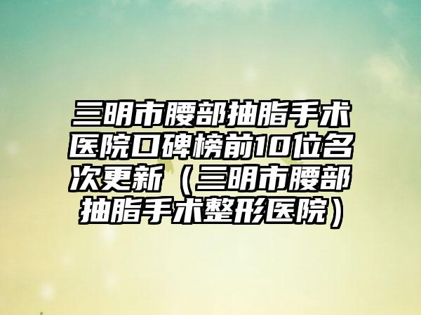 三明市腰部抽脂手术医院口碑榜前10位名次更新（三明市腰部抽脂手术整形医院）